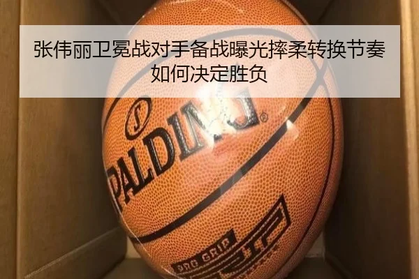 张伟丽卫冕战对手备战曝光摔柔转换节奏如何决定胜负